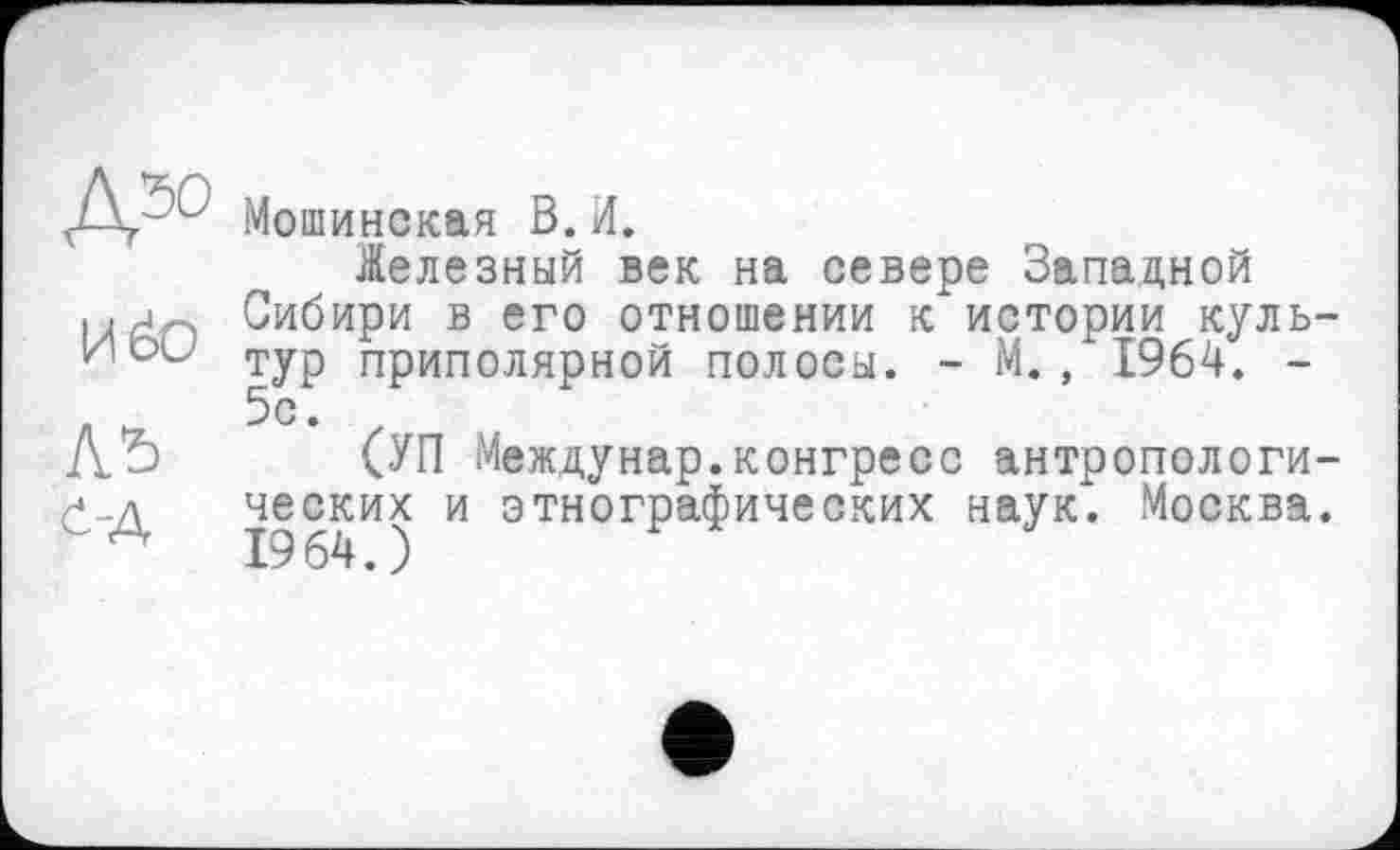 ﻿Д50
Иёо
л*>
І-Д
Мошинская В.И.
.Железный век на севере Западной Сибири в его отношении к истории культур приполярной полосы. - М., 1964. -5с.
(УП Междунар.конгресс антропологических и этнографических наук. Москва. 1964.)